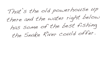 That’s the old powerhouse up there and the water right below has some of the best fishing the Snake River could offer.
 
Come in and have a LOOK!